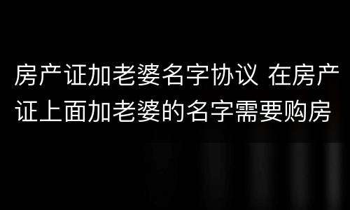 房产证加老婆名字协议 在房产证上面加老婆的名字需要购房合同吗