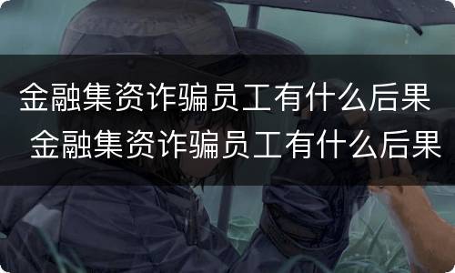 金融集资诈骗员工有什么后果 金融集资诈骗员工有什么后果吗