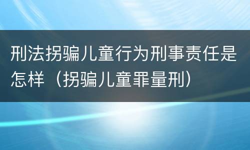刑法拐骗儿童行为刑事责任是怎样（拐骗儿童罪量刑）