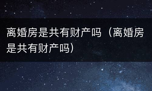离婚房是共有财产吗（离婚房是共有财产吗）