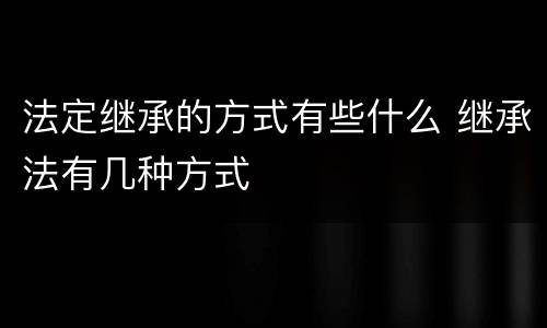 法定继承的方式有些什么 继承法有几种方式
