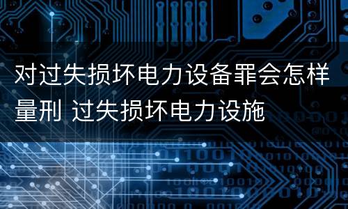 对过失损坏电力设备罪会怎样量刑 过失损坏电力设施