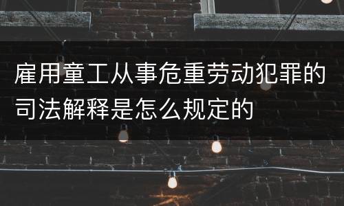 雇用童工从事危重劳动犯罪的司法解释是怎么规定的