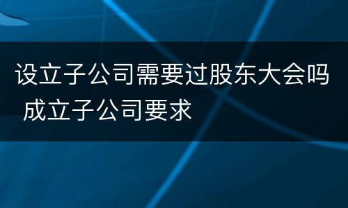 设立子公司需要过股东大会吗 成立子公司要求