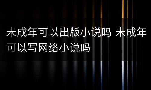 未成年可以出版小说吗 未成年可以写网络小说吗