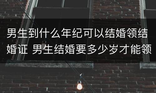 男生到什么年纪可以结婚领结婚证 男生结婚要多少岁才能领结婚证