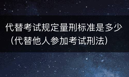 代替考试规定量刑标准是多少（代替他人参加考试刑法）
