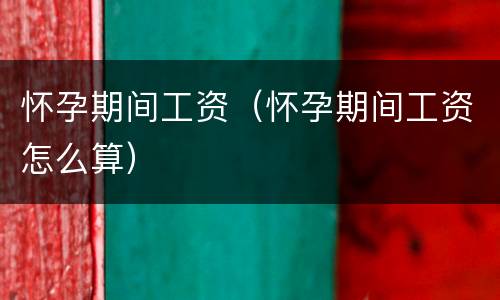 怀孕期间工资（怀孕期间工资怎么算）