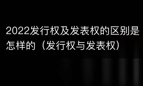 2022发行权及发表权的区别是怎样的（发行权与发表权）