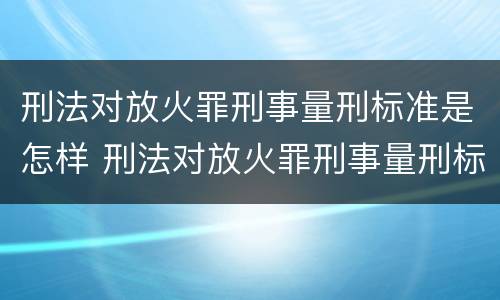 刑法对放火罪刑事量刑标准是怎样 刑法对放火罪刑事量刑标准是怎样确定的
