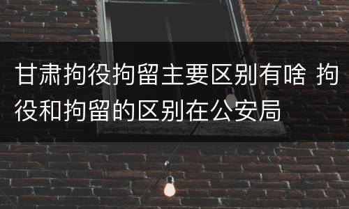 甘肃拘役拘留主要区别有啥 拘役和拘留的区别在公安局