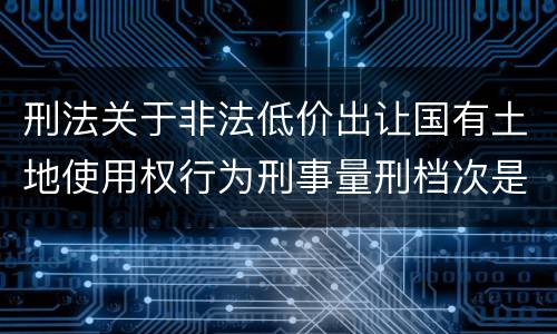 刑法关于非法低价出让国有土地使用权行为刑事量刑档次是怎样
