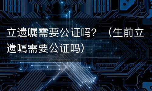 立遗嘱需要公证吗？（生前立遗嘱需要公证吗）