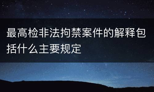 最高检非法拘禁案件的解释包括什么主要规定