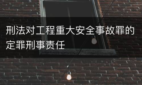 刑法对工程重大安全事故罪的定罪刑事责任
