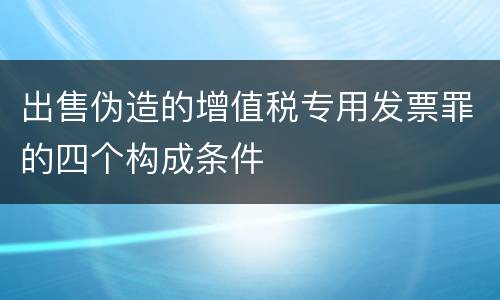 出售伪造的增值税专用发票罪的四个构成条件