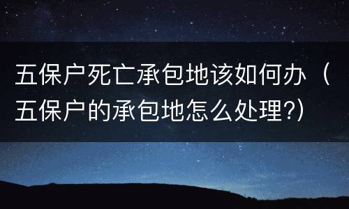 五保户死亡承包地该如何办（五保户的承包地怎么处理?）