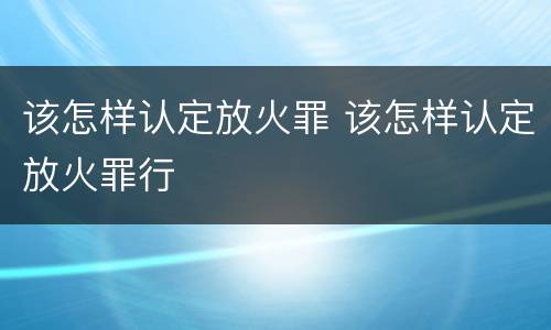 该怎样认定放火罪 该怎样认定放火罪行