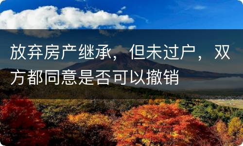放弃房产继承，但未过户，双方都同意是否可以撤销