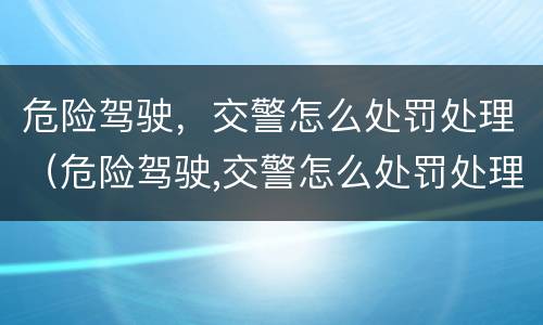 危险驾驶，交警怎么处罚处理（危险驾驶,交警怎么处罚处理的）