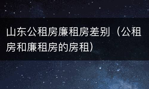 山东公租房廉租房差别（公租房和廉租房的房租）