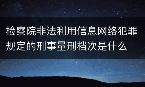 检察院非法利用信息网络犯罪规定的刑事量刑档次是什么