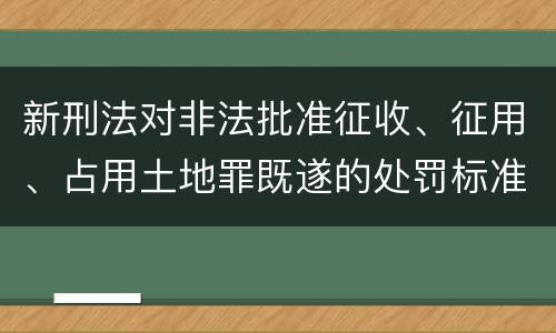 新刑法对非法批准征收、征用、占用土地罪既遂的处罚标准有哪些