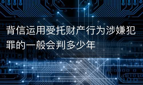 背信运用受托财产行为涉嫌犯罪的一般会判多少年