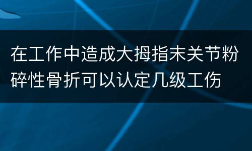 在工作中造成大拇指末关节粉碎性骨折可以认定几级工伤
