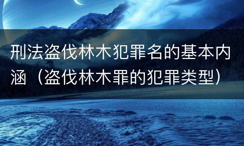 刑法盗伐林木犯罪名的基本内涵（盗伐林木罪的犯罪类型）
