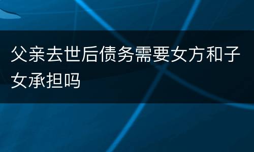 父亲去世后债务需要女方和子女承担吗