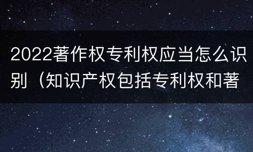 2022著作权专利权应当怎么识别（知识产权包括专利权和著作权吗）