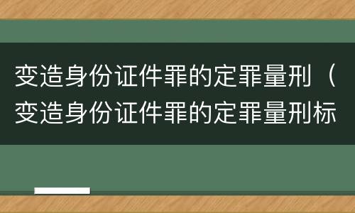 变造身份证件罪的定罪量刑（变造身份证件罪的定罪量刑标准）