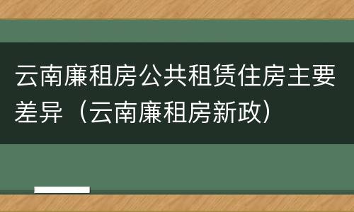 云南廉租房公共租赁住房主要差异（云南廉租房新政）