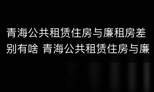 青海公共租赁住房与廉租房差别有啥 青海公共租赁住房与廉租房差别有啥不同
