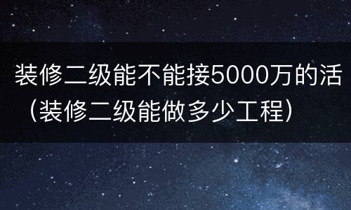装修二级能不能接5000万的活（装修二级能做多少工程）