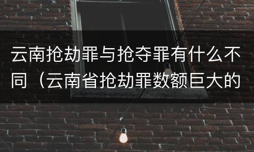 云南抢劫罪与抢夺罪有什么不同（云南省抢劫罪数额巨大的标准）