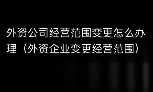 外资公司经营范围变更怎么办理（外资企业变更经营范围）