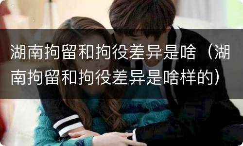 湖南拘留和拘役差异是啥（湖南拘留和拘役差异是啥样的）