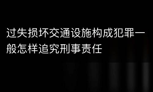 过失损坏交通设施构成犯罪一般怎样追究刑事责任