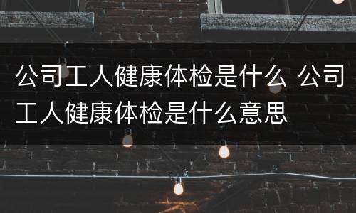 公司工人健康体检是什么 公司工人健康体检是什么意思