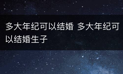 多大年纪可以结婚 多大年纪可以结婚生子