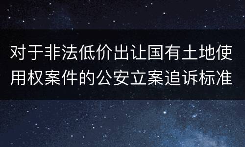 对于非法低价出让国有土地使用权案件的公安立案追诉标准