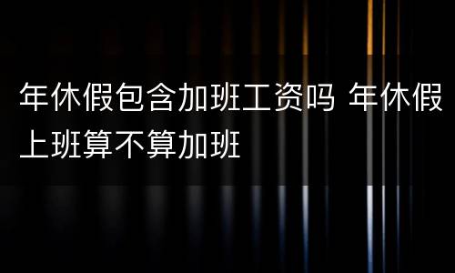 年休假包含加班工资吗 年休假上班算不算加班