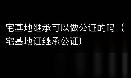 宅基地继承可以做公证的吗（宅基地证继承公证）