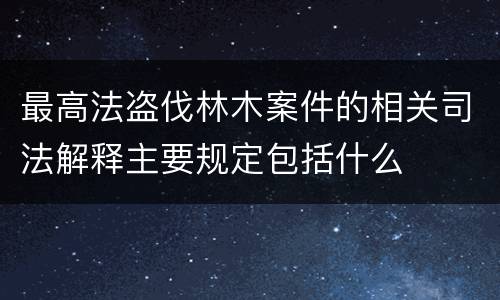 最高法盗伐林木案件的相关司法解释主要规定包括什么