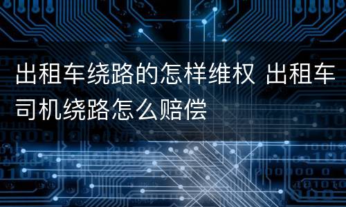 出租车绕路的怎样维权 出租车司机绕路怎么赔偿