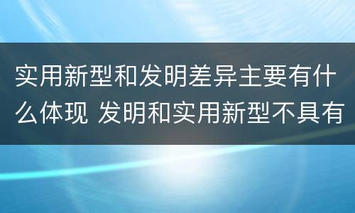 实用新型和发明差异主要有什么体现 发明和实用新型不具有什么特性