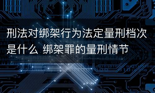 刑法对绑架行为法定量刑档次是什么 绑架罪的量刑情节
