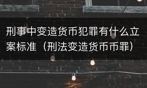 刑事中变造货币犯罪有什么立案标准（刑法变造货币币罪）
